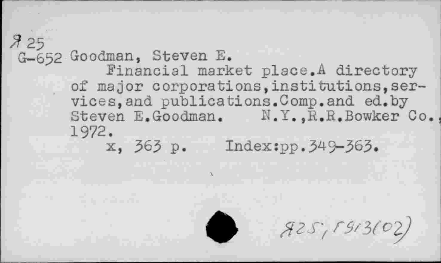 ﻿> 25
G-652 Goodman, Steven E.
Financial market place.A directory of major corporations,institutions,services, and publications.Comp.and ed.by Steven E.Goodman.	N.Y.,E.E.Bowker Co.
1972.
x, 363 p. Index:pp.349-363»